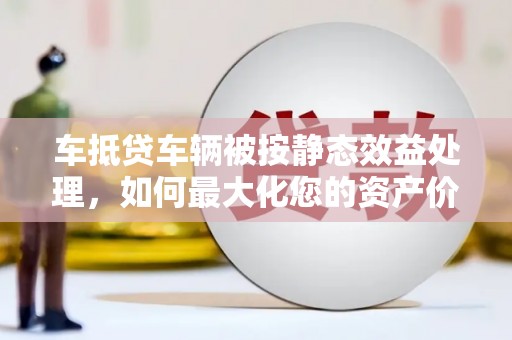 虎丘车抵贷车辆被按静态效益处理，如何最大化您的资产价值？
