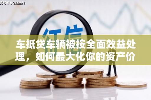清苑车抵贷车辆被按全面效益处理，如何最大化你的资产价值？