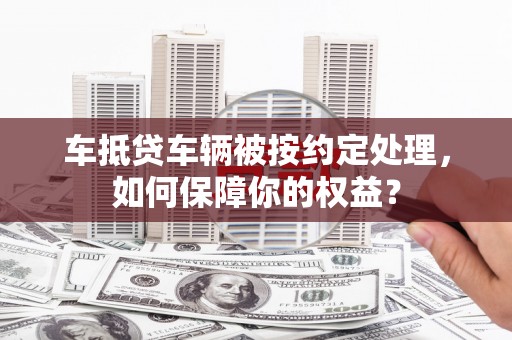 奉节车抵贷车辆被按约定处理，如何保障你的权益？