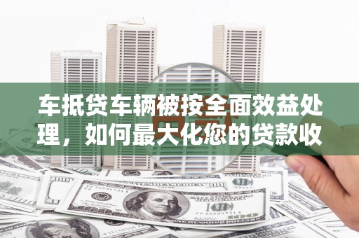 四方台车抵贷车辆被按全面效益处理，如何最大化您的贷款收益？
