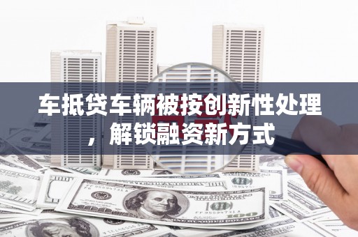 四方台车抵贷车辆被按创新性处理，解锁融资新方式