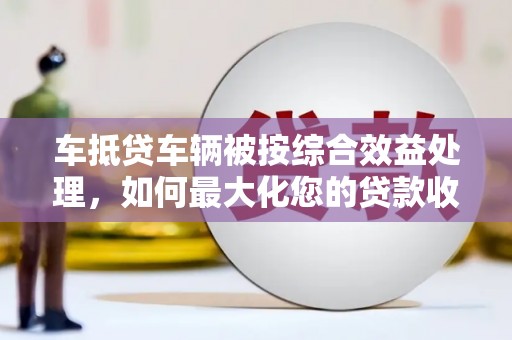 武宁车抵贷车辆被按综合效益处理，如何最大化您的贷款收益？