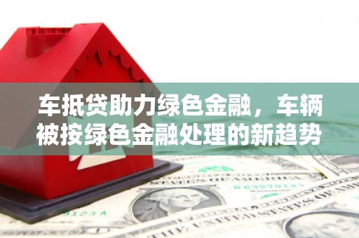 涞源车抵贷助力绿色金融，车辆被按绿色金融处理的新趋势