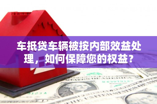 晋中车抵贷车辆被按内部效益处理，如何保障您的权益？