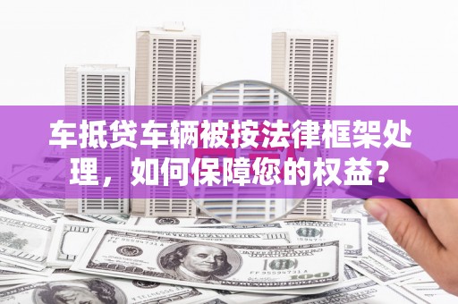 武宁车抵贷车辆被按法律框架处理，如何保障您的权益？