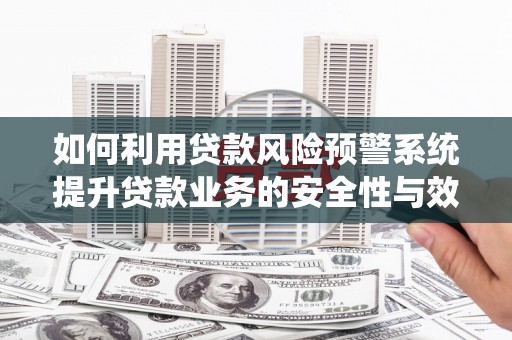 清城如何利用贷款风险预警系统提升贷款业务的安全性与效率