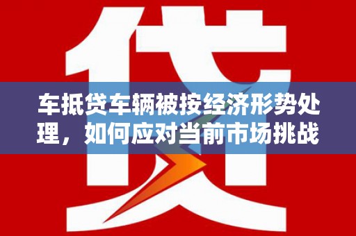 徐州车抵贷车辆被按经济形势处理，如何应对当前市场挑战？