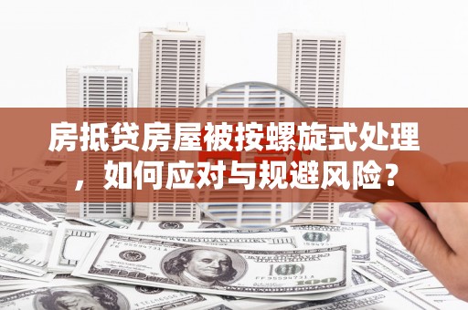 晴隆房抵贷房屋被按螺旋式处理，如何应对与规避风险？