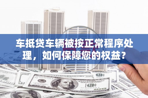 泾川车抵贷车辆被按正常程序处理，如何保障您的权益？