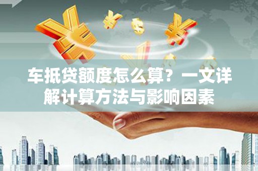 大荔车抵贷额度怎么算？一文详解计算方法与影响因素