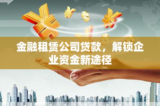 蒲城金融租赁公司贷款，解锁企业资金新途径