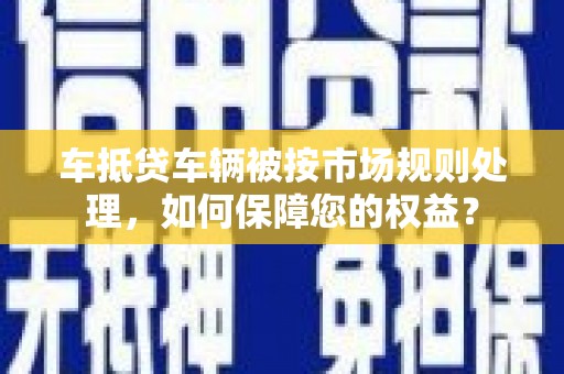 南江车抵贷车辆被按市场规则处理，如何保障您的权益？