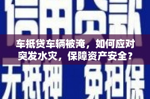 铜官山车抵贷车辆被淹，如何应对突发水灾，保障资产安全？