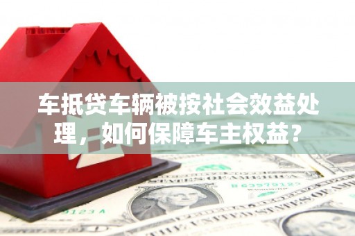 阳城车抵贷车辆被按社会效益处理，如何保障车主权益？