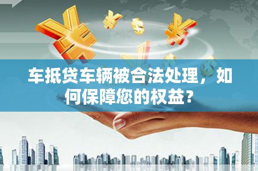 凉州车抵贷车辆被合法处理，如何保障您的权益？