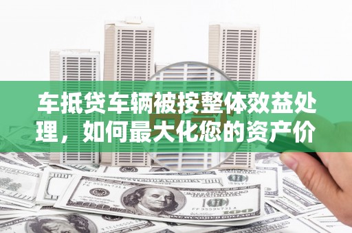 攸县车抵贷车辆被按整体效益处理，如何最大化您的资产价值？