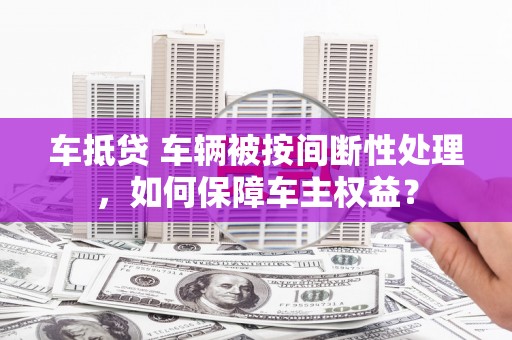 广西车抵贷 车辆被按间断性处理，如何保障车主权益？