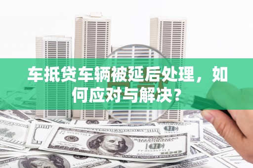 睢阳车抵贷车辆被延后处理，如何应对与解决？