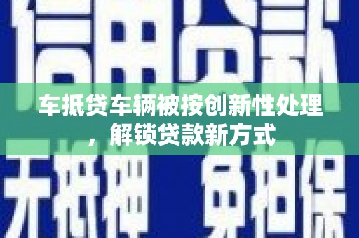 环翠车抵贷车辆被按创新性处理，解锁贷款新方式