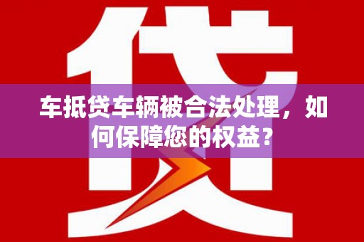 柳河车抵贷车辆被合法处理，如何保障您的权益？