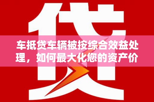 渑池车抵贷车辆被按综合效益处理，如何最大化您的资产价值？
