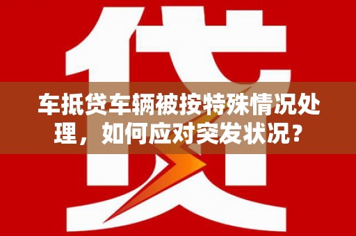 崇川车抵贷车辆被按特殊情况处理，如何应对突发状况？