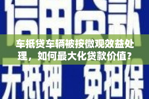 甘肃车抵贷车辆被按微观效益处理，如何最大化贷款价值？