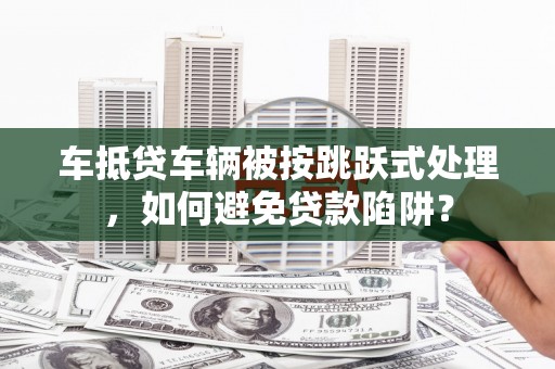 南城车抵贷车辆被按跳跃式处理，如何避免贷款陷阱？