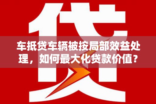 乐东车抵贷车辆被按局部效益处理，如何最大化贷款价值？