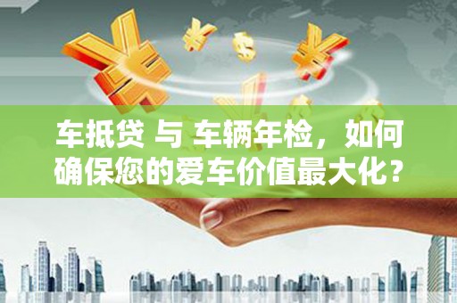 衢山车抵贷 与 车辆年检，如何确保您的爱车价值最大化？