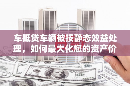 贡嘎车抵贷车辆被按静态效益处理，如何最大化您的资产价值？