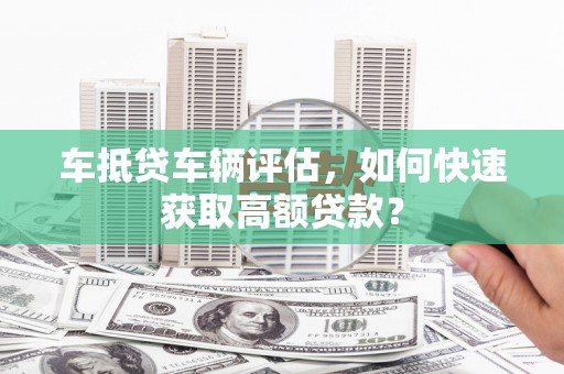 罗定车抵贷车辆评估，如何快速获取高额贷款？