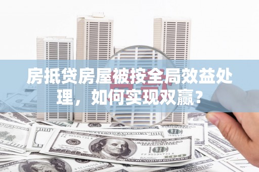 黑龙江房抵贷房屋被按全局效益处理，如何实现双赢？