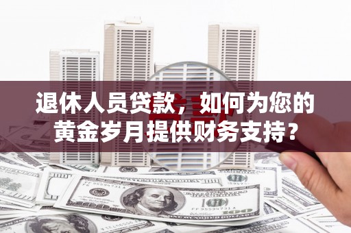 靖安退休人员贷款，如何为您的黄金岁月提供财务支持？