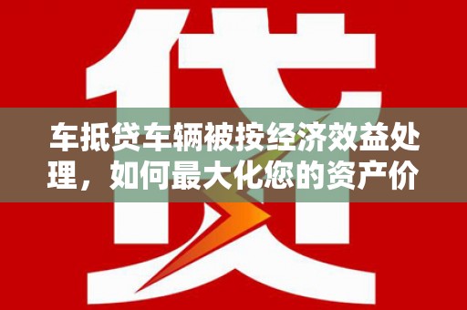 定远车抵贷车辆被按经济效益处理，如何最大化您的资产价值？