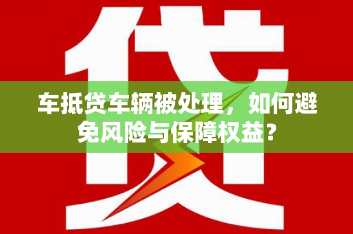 玛沁车抵贷车辆被处理，如何避免风险与保障权益？