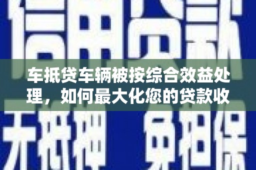 太平车抵贷车辆被按综合效益处理，如何最大化您的贷款收益？