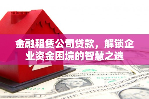 城子河金融租赁公司贷款，解锁企业资金困境的智慧之选