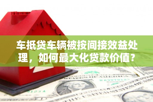 小榄车抵贷车辆被按间接效益处理，如何最大化贷款价值？