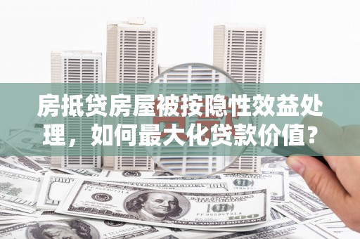 同心房抵贷房屋被按隐性效益处理，如何最大化贷款价值？