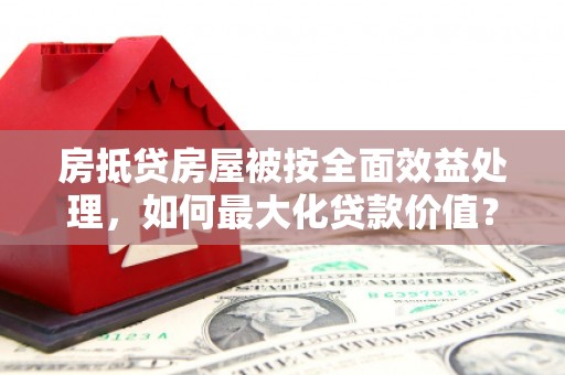 盖州房抵贷房屋被按全面效益处理，如何最大化贷款价值？