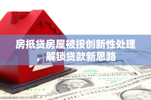 长清房抵贷房屋被按创新性处理，解锁贷款新思路