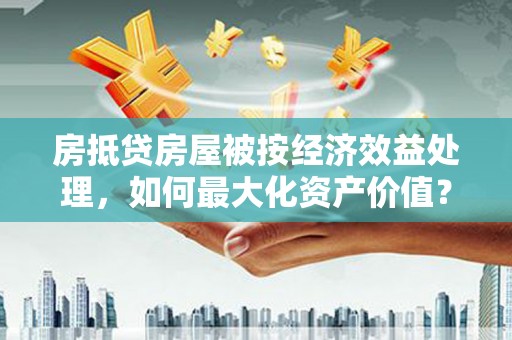 龙华新区房抵贷房屋被按经济效益处理，如何最大化资产价值？
