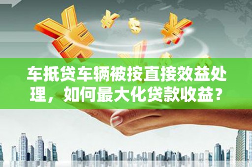 诏安车抵贷车辆被按直接效益处理，如何最大化贷款收益？