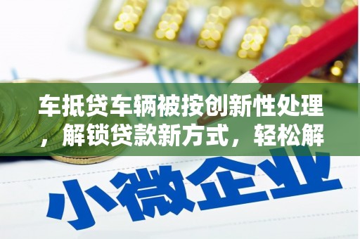 阳谷车抵贷车辆被按创新性处理，解锁贷款新方式，轻松解决资金难题
