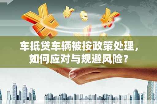 四川车抵贷车辆被按政策处理，如何应对与规避风险？