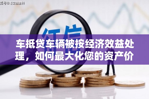 冷水江车抵贷车辆被按经济效益处理，如何最大化您的资产价值？