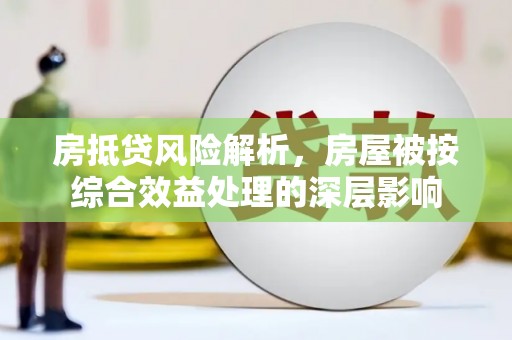 商南房抵贷风险解析，房屋被按综合效益处理的深层影响
