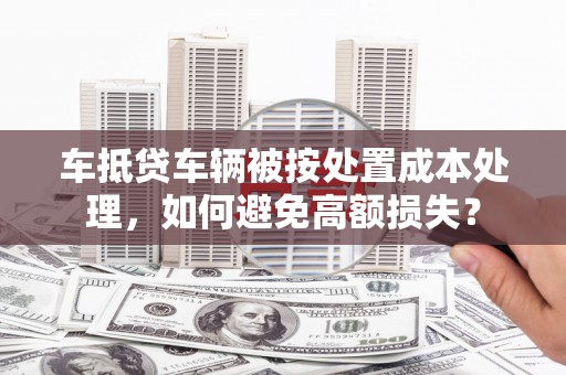 萧山车抵贷车辆被按处置成本处理，如何避免高额损失？