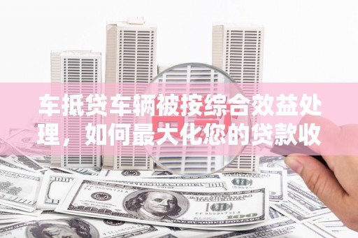 旬邑车抵贷车辆被按综合效益处理，如何最大化您的贷款收益？